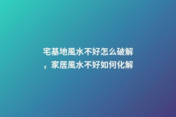 宅基地風水不好怎么破解，家居風水不好如何化解